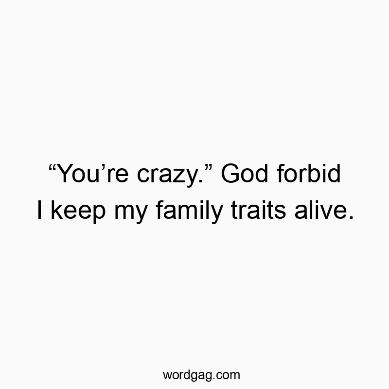 โYouโre crazy.โ God forbid I keep my family traits alive.