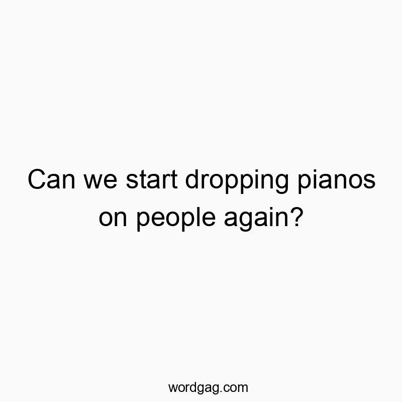 Can we start dropping pianos on people again?