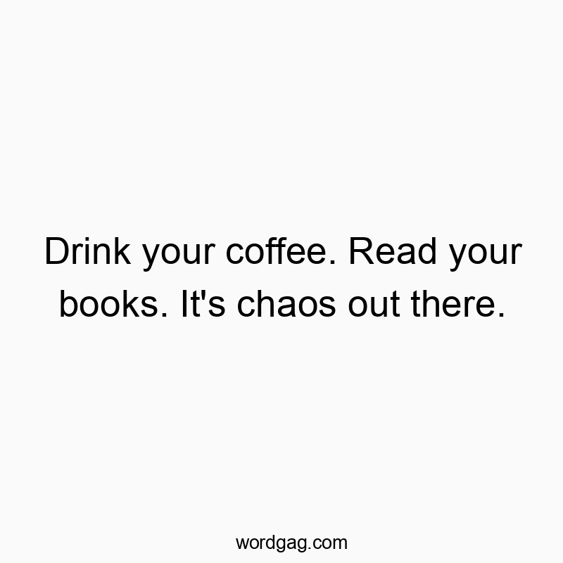 Drink your coffee. Read your books. It’s chaos out there.