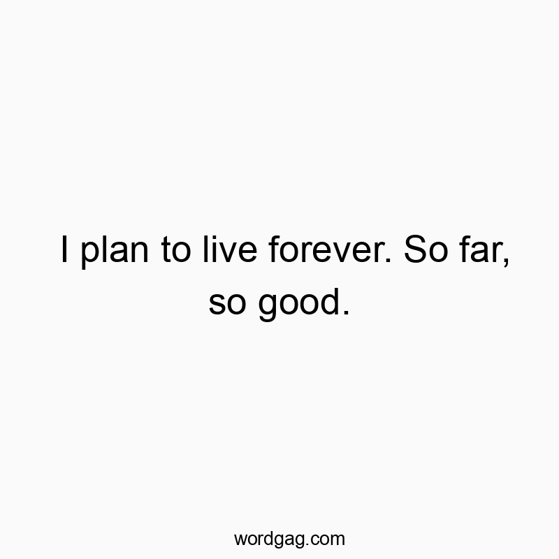 I plan to live forever. So far, so good.