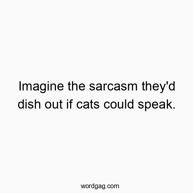 Imagine the sarcasm they’d dish out if cats could speak.