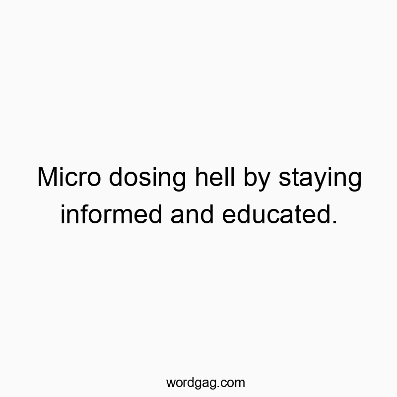 Micro dosing hell by staying informed and educated.