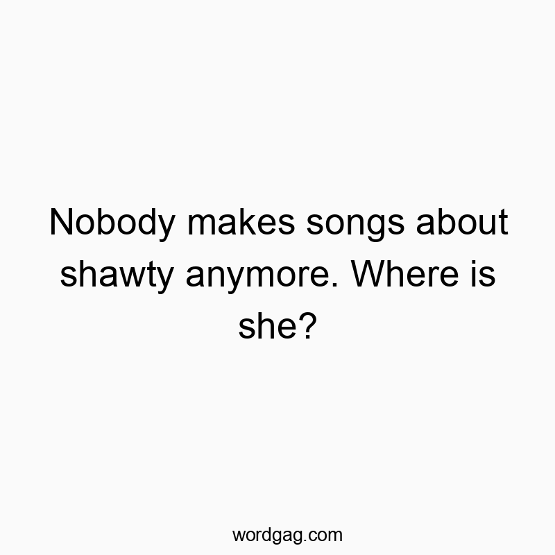 Nobody makes songs about shawty anymore. Where is she?