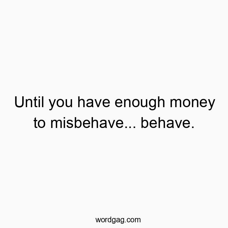 Until you have enough money to misbehave… behave.