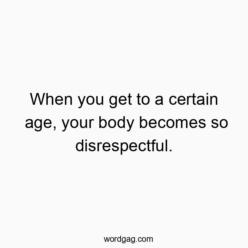 When you get to a certain age, your body becomes so disrespectful.