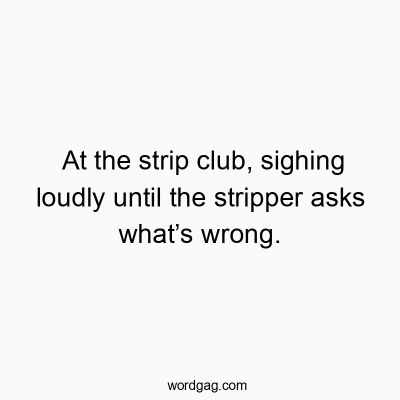 At the strip club, sighing loudly until the stripper asks whatβs wrong.