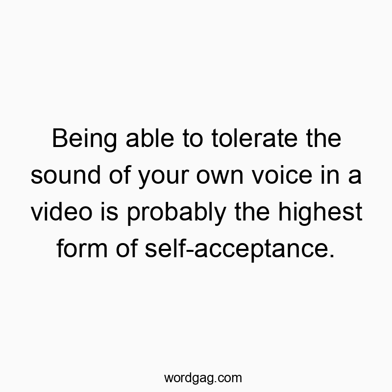Being able to tolerate the sound of your own voice in a video is probably the highest form of self-acceptance.