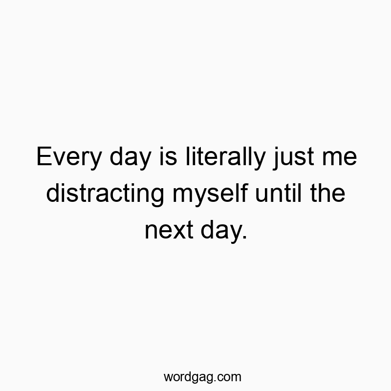 Every day is literally just me distracting myself until the next day.