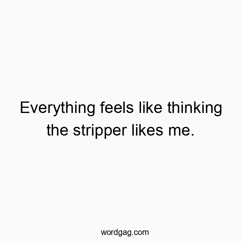 Everything feels like thinking the stripper likes me.