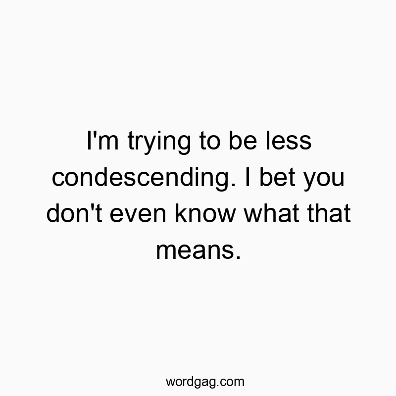I’m trying to be less condescending. I bet you don’t even know what that means.