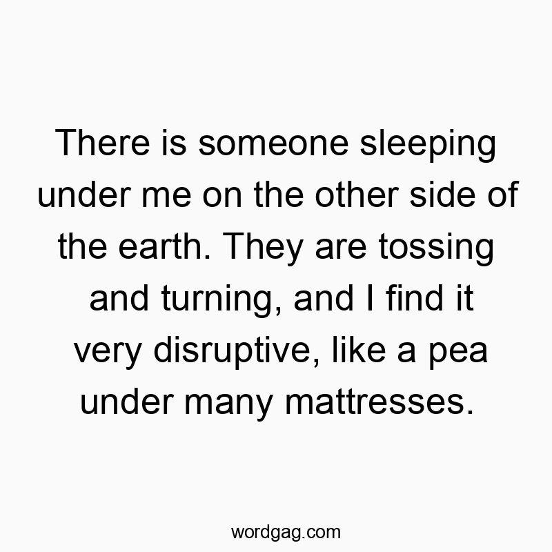There is someone sleeping under me on the other side of the earth. They are tossing and turning, and I find it very disruptive, like a pea under many mattresses.