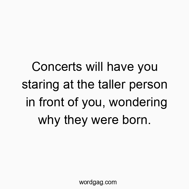 Concerts will have you staring at the taller person in front of you, wondering why they were born.