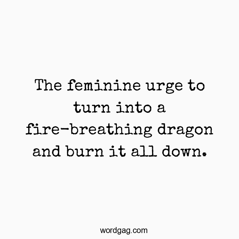 The feminine urge to turn into a fire-breathing dragon and burn it all down.