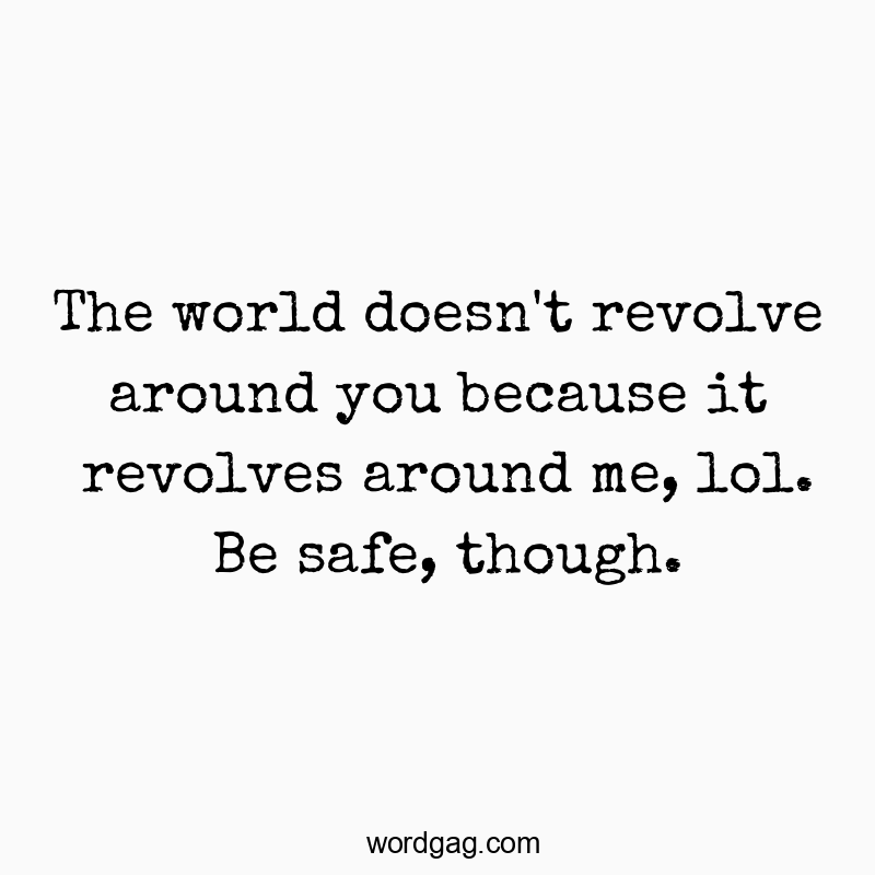 The world doesn’t revolve around you because it revolves around me, lol. Be safe, though.